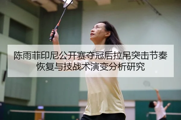 陈雨菲印尼公开赛夺冠后拉吊突击节奏恢复与技战术演变分析研究 | jiuyouhui