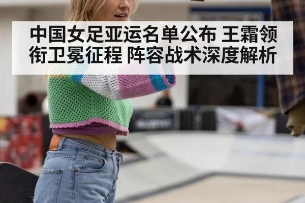 中国女足亚运名单公布 王霜领衔卫冕征程 阵容战术深度解析