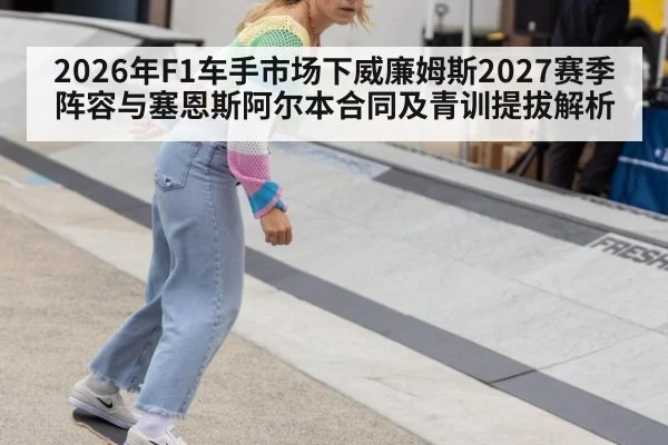 2026年F1车手市场下威廉姆斯2027赛季阵容与塞恩斯阿尔本合同及青训提拔解析