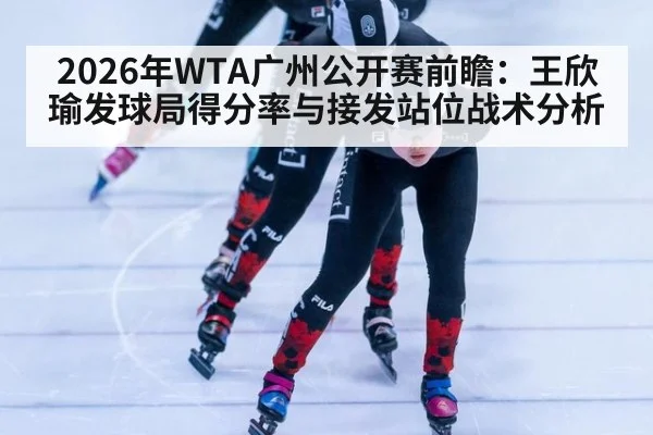2026年WTA广州公开赛前瞻：王欣瑜发球局得分率与接发站位战术分析