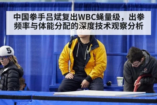 中国拳手吕斌复出WBC蝇量级，出拳频率与体能分配的深度技术观察分析